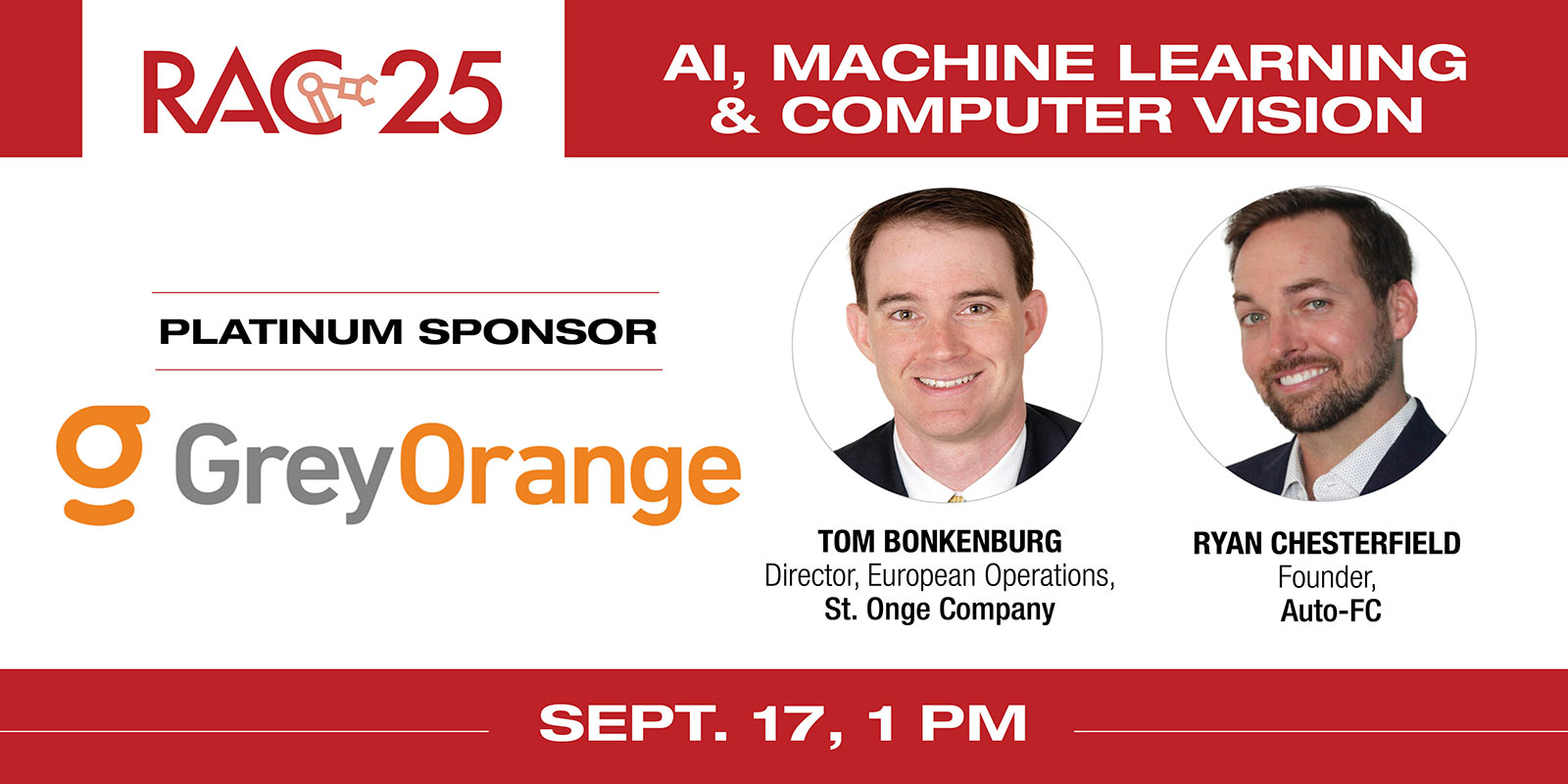 
    Session title: “The AI Revolution: How artificial intelligence, machine learning and computer vision drive robotics innovation”
    Speakers: Tom Bonkenburg, Director, European Operations, St. Onge and Ryan Chesterfield, Founder, Auto-FC
    RAC 25 Platinum Sponsor: GreyOrange
    Register here
