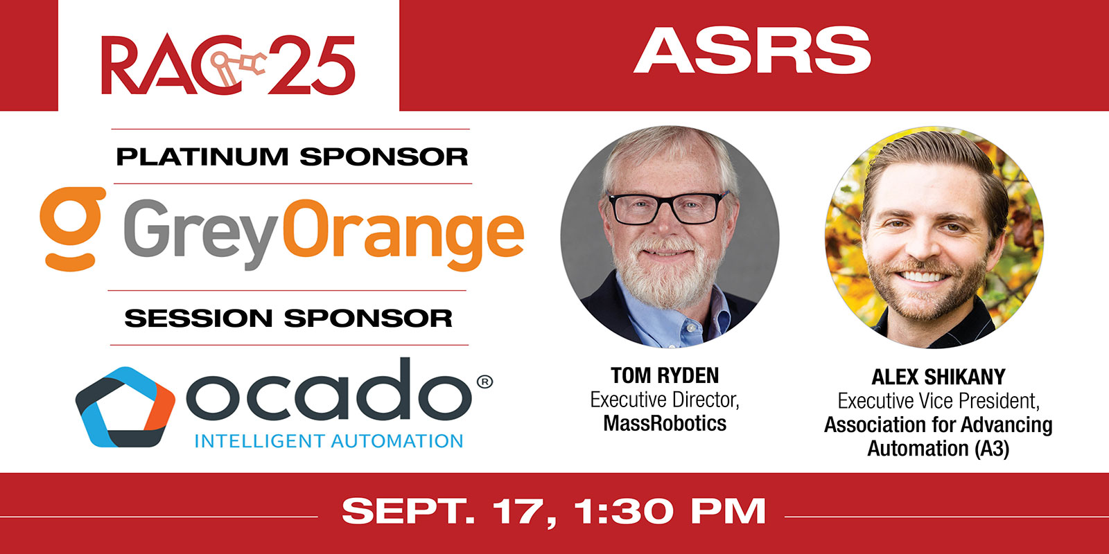 
    Session title: “Streamlined order fulfillment: How ASRS and mobile robots move materials into and out of the warehouse”
    Speakers: Tom Ryden, Executive Director, MassRobotics and Alex Shikany, Executive Vice President, Association for Advancing Automation (A3)
    RAC 25 Platinum Sponsor: GreyOrange
    RAC 25 ASRS Session Sponsor: Ocado Intelligent Automation
    Register here
