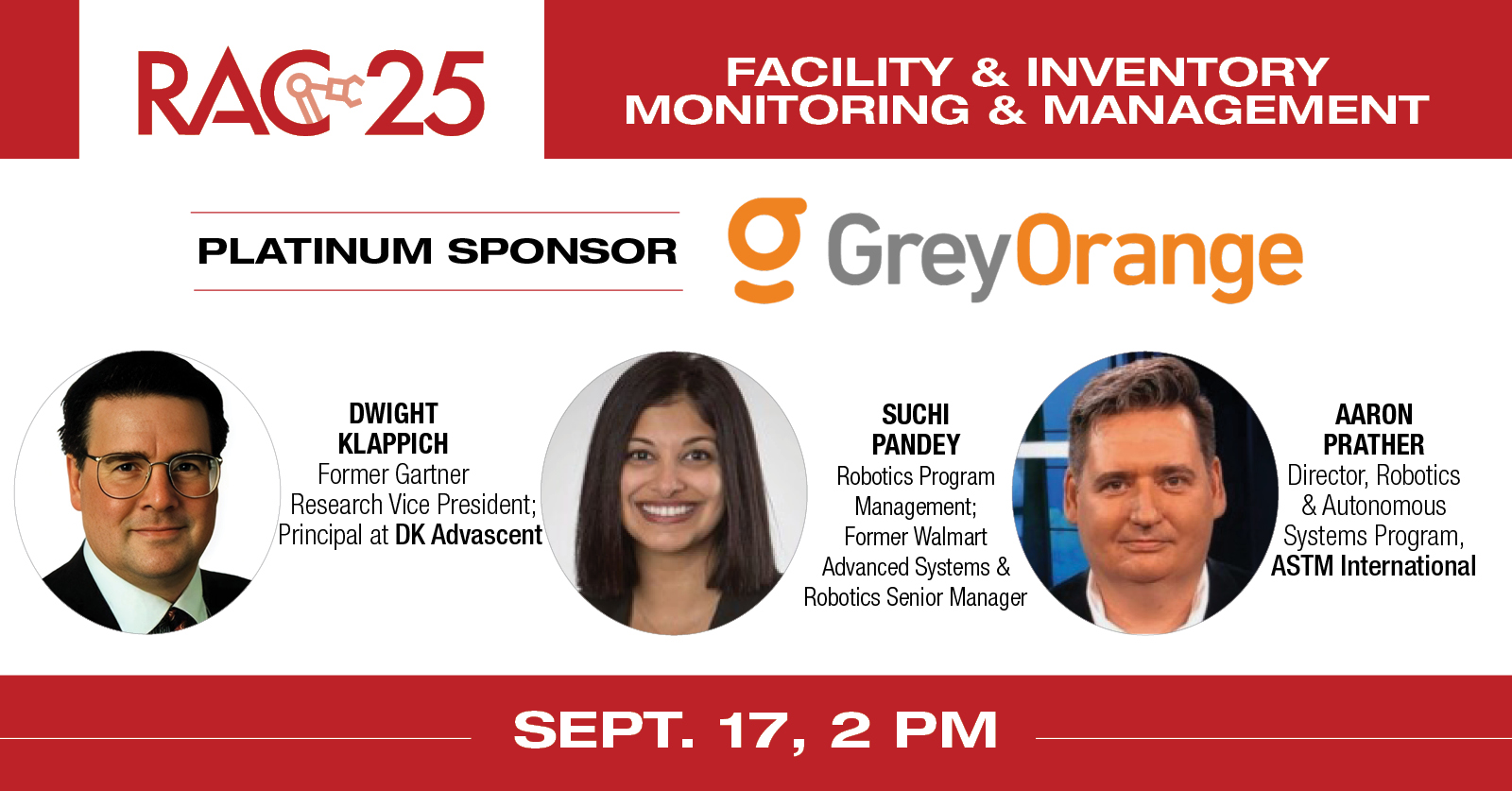 
    Session title: “Keeping tabs: The symphonic relationship between hardware and software in facility and inventory monitoring and management”
    Speakers: Dwight Klappich, Former Gartner Research Vice President, now a Principal at DK Advascent, Suchi Pandey, Robotics Program Management, Former Walmart Advanced Systems & Robotics Senior Program Manager and Aaron Prather, Director, Robotics & Autonomous Systems Program at ASTM International
    RAC 25 Platinum Sponsor: GreyOrange
    Register here
