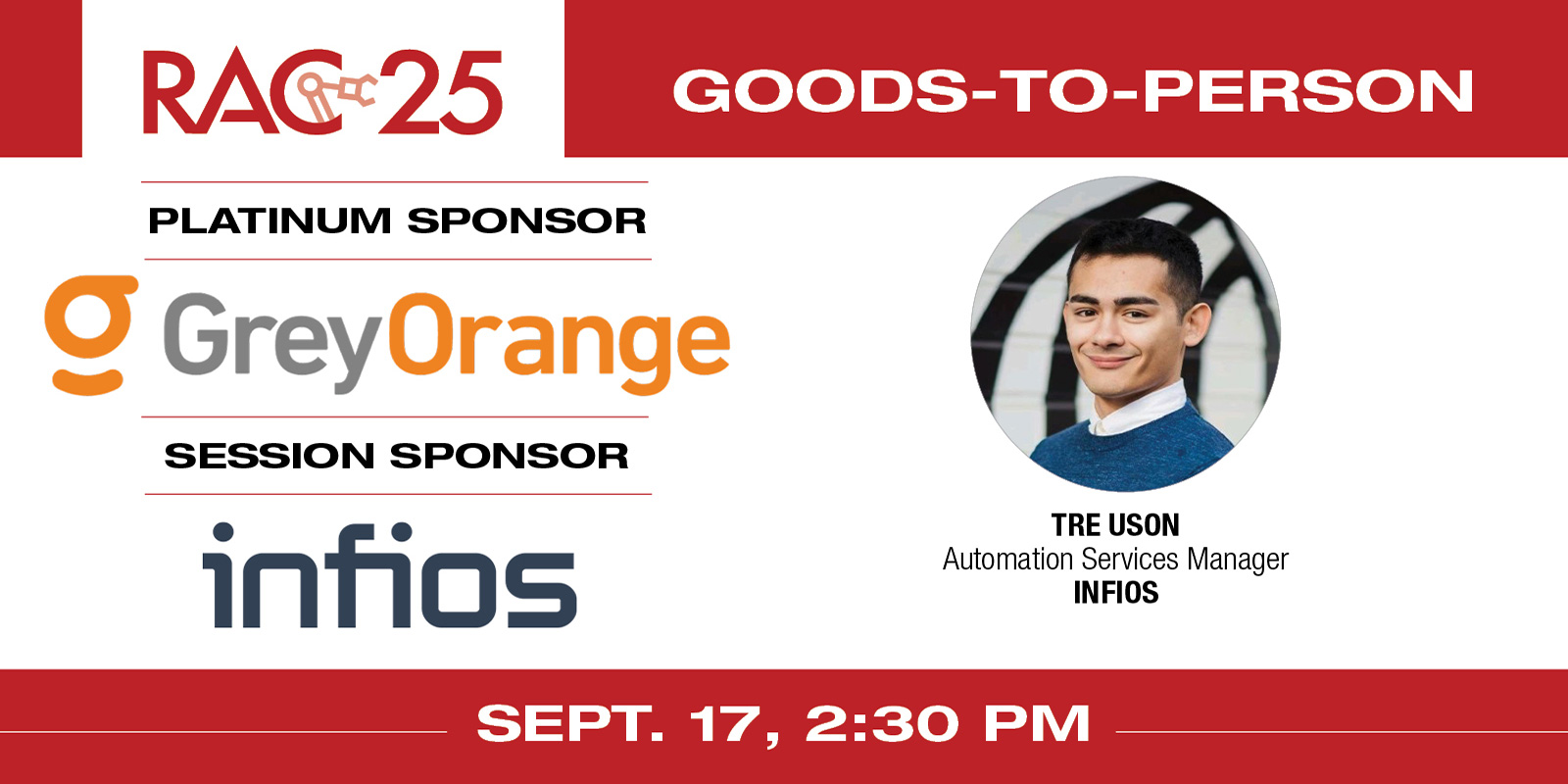 
    Session title: “Goods to person: Where we were, where we are and where we’re going”
    Speaker: Tre Uson, Professional Services Manager at Infios
    RAC 25 Platinum Sponsor: GreyOrange
    RAC 25 Goods-to-Person Session Sponsor: Infios
    Register here

