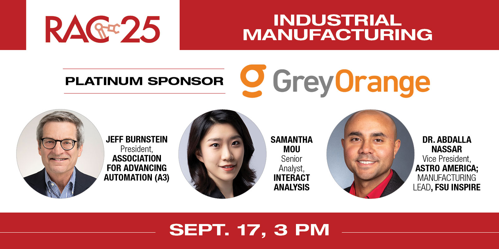
    Session title: “On the assembly line: The state of robotics in industrial manufacturing”
    Speakers: Jeff Burnstein, President, Association for Advancing Automation (A3), Samantha Mou, Senior Analyst, Interact Analysis and Dr. Abdalla Nassar, FSU InSPIRE 
    RAC 25 Platinum Sponsor: GreyOrange
    Register here
