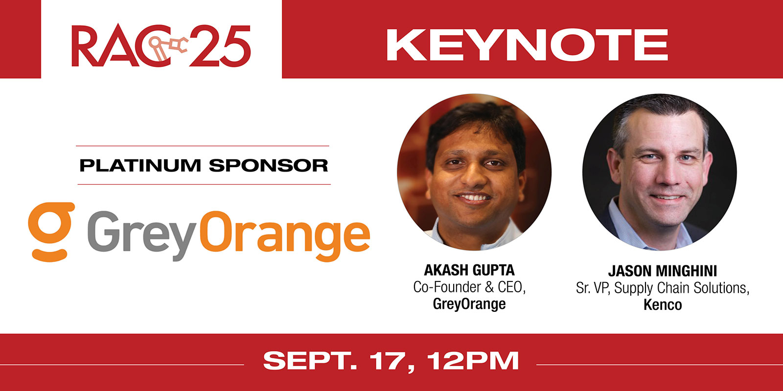 
    Session title: “From robotic uptime to fulfillment outcomes: Warehouse orchestration at scale”
    Speakers: Akash Gupta, co-founder & CEO, GreyOrange and Jason Minghini, senior VP, supply chain solutions, Kenco
    RAC 25 Platinum Sponsor: GreyOrange
    Register here
